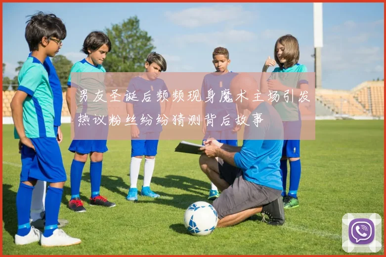 男友圣诞后频频现身魔术主场引发热议粉丝纷纷猜测背后故事