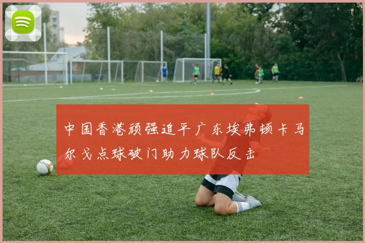 中国香港顽强追平广东埃弗顿卡马尔戈点球破门助力球队反击