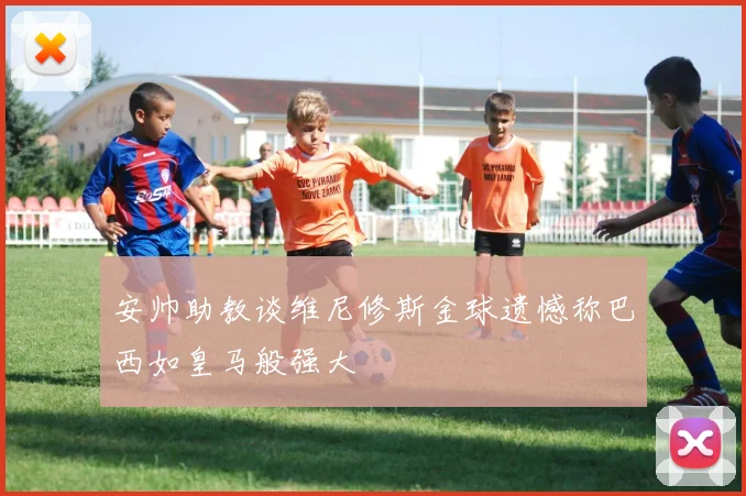 安帅助教谈维尼修斯金球遗憾称巴西如皇马般强大