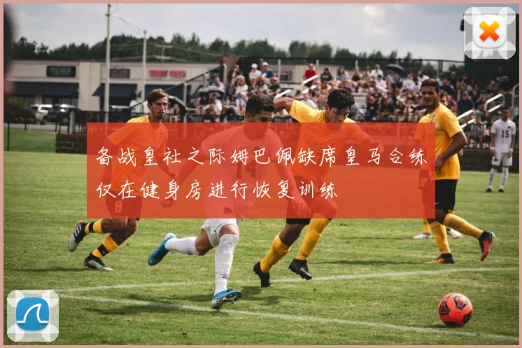 备战皇社之际姆巴佩缺席皇马合练仅在健身房进行恢复训练