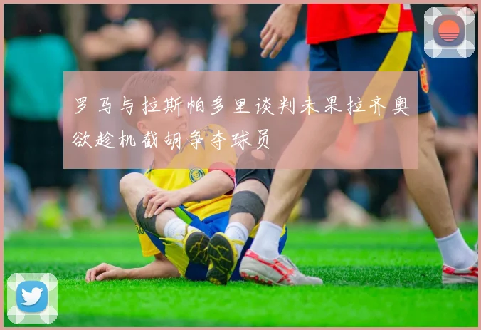 罗马与拉斯帕多里谈判未果拉齐奥欲趁机截胡争夺球员