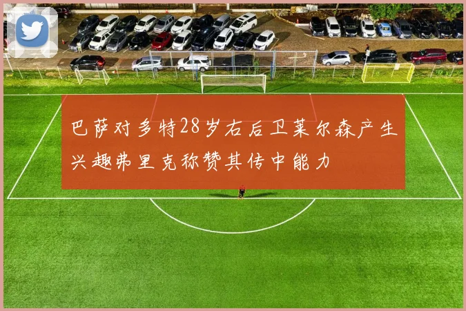 巴萨对多特28岁右后卫莱尔森产生兴趣弗里克称赞其传中能力