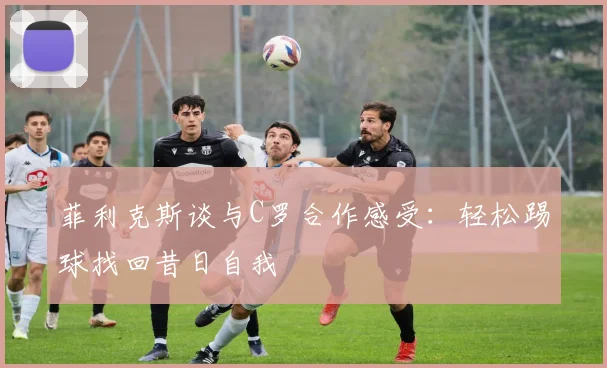 菲利克斯谈与C罗合作感受：轻松踢球找回昔日自我