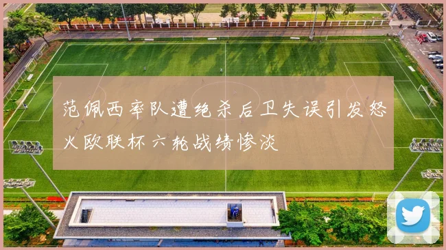 范佩西率队遭绝杀后卫失误引发怒火欧联杯六轮战绩惨淡