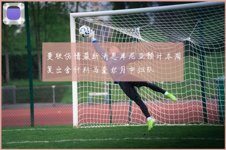 曼联伤情最新消息库尼亚预计本周复出舍什科马奎尔月中归队