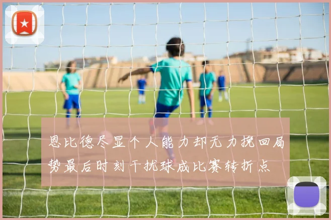 恩比德尽显个人能力却无力挽回局势最后时刻干扰球成比赛转折点