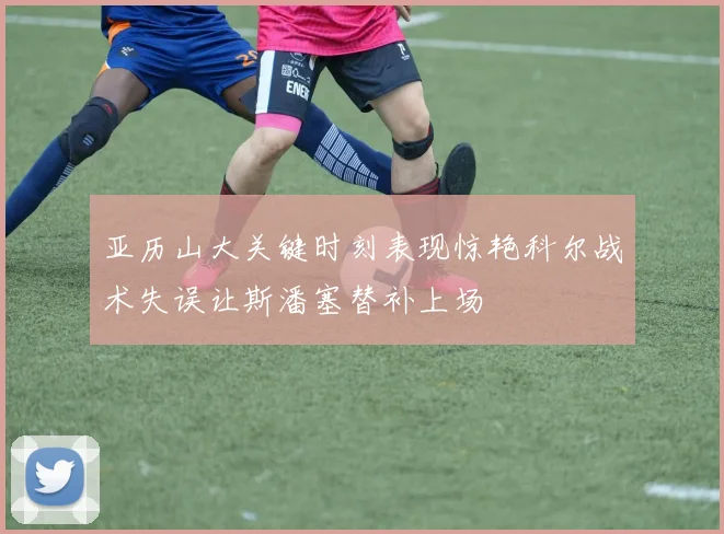 亚历山大关键时刻表现惊艳科尔战术失误让斯潘塞替补上场