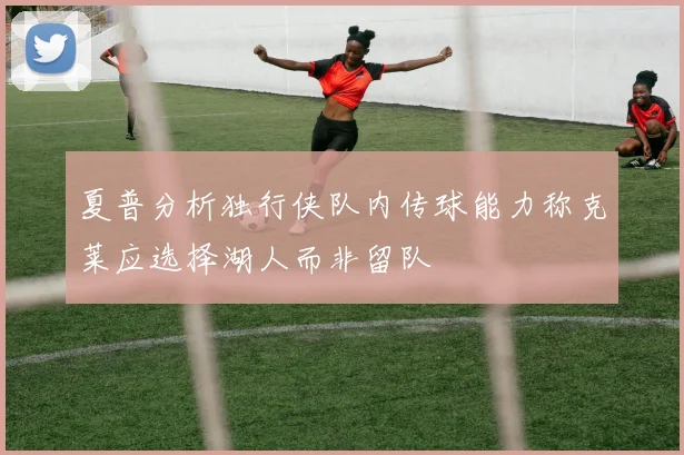 夏普分析独行侠队内传球能力称克莱应选择湖人而非留队