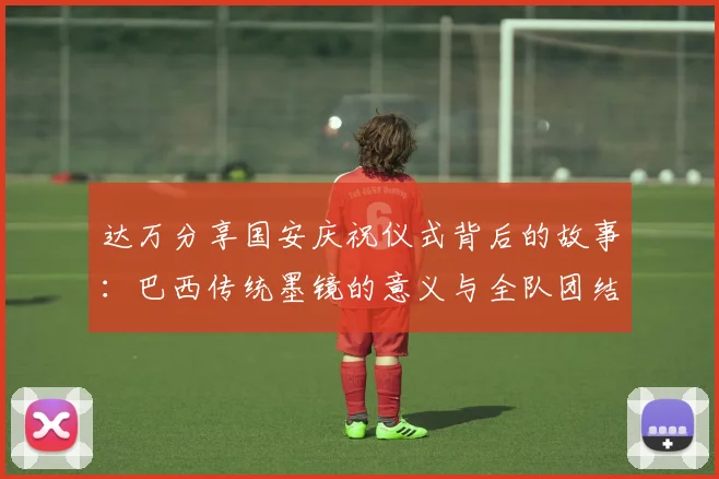 达万分享国安庆祝仪式背后的故事：巴西传统墨镜的意义与全队团结的象征