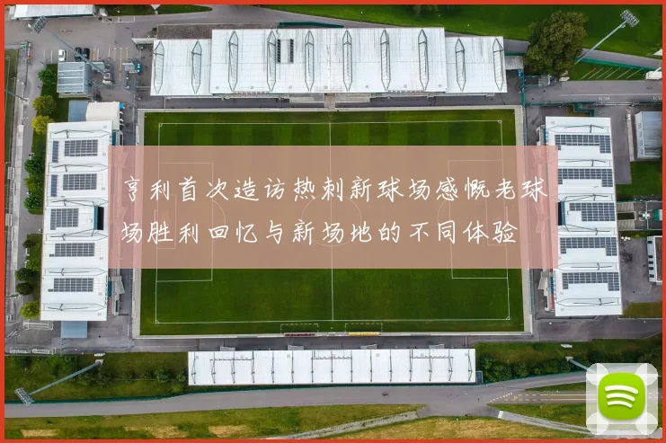 亨利首次造访热刺新球场感慨老球场胜利回忆与新场地的不同体验