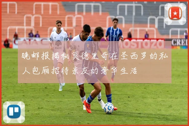 晚邮报揭秘莫德里奇在圣西罗的私人包厢招待亲友的奢华生活