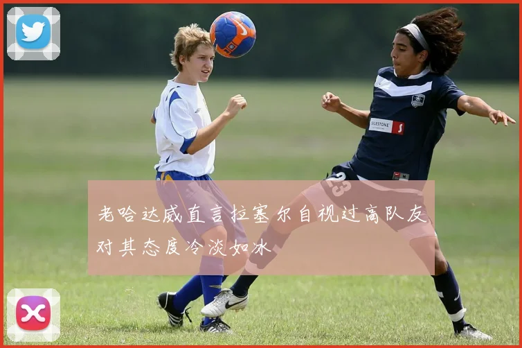 老哈达威直言拉塞尔自视过高队友对其态度冷淡如冰