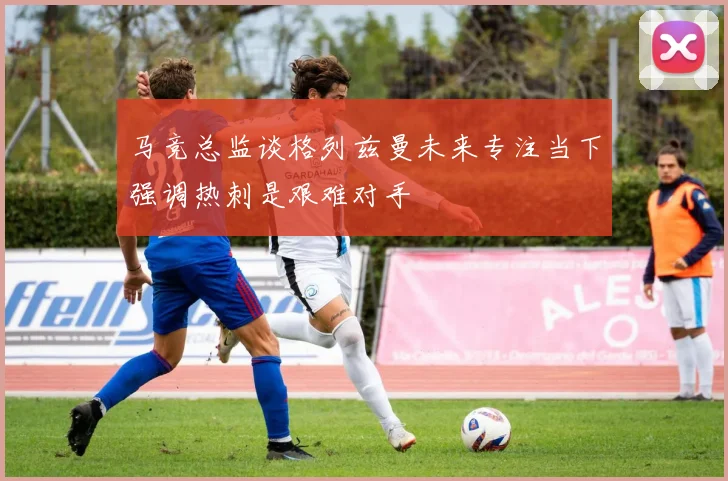 马竞总监谈格列兹曼未来专注当下强调热刺是艰难对手