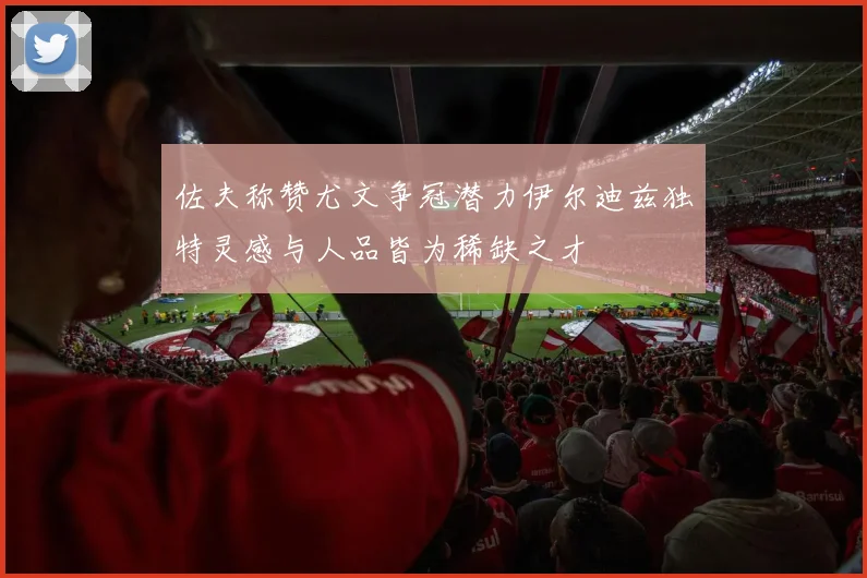 佐夫称赞尤文争冠潜力伊尔迪兹独特灵感与人品皆为稀缺之才