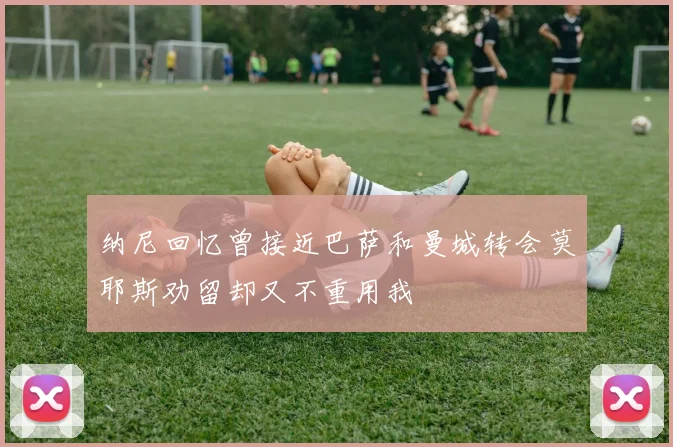 纳尼回忆曾接近巴萨和曼城转会莫耶斯劝留却又不重用我