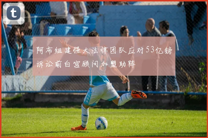 阿布组建强大法律团队应对53亿镑诉讼前白宫顾问加盟助阵