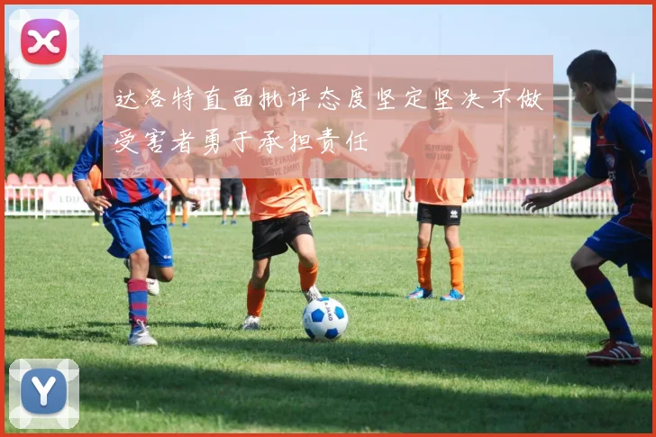 达洛特直面批评态度坚定坚决不做受害者勇于承担责任