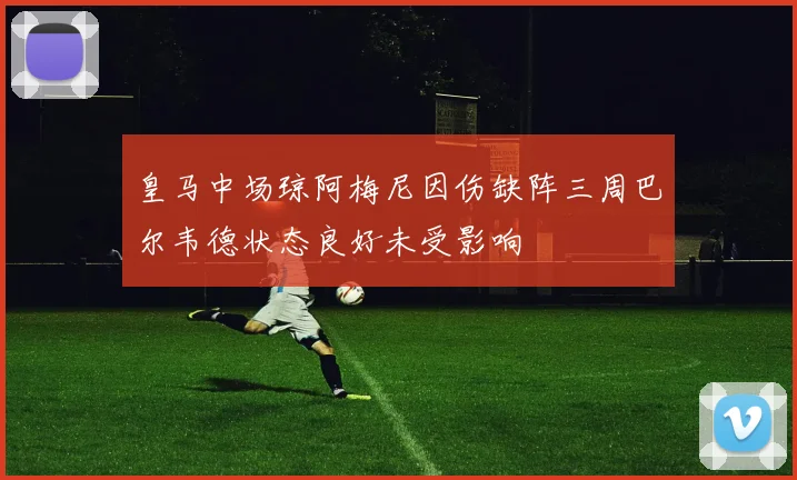 皇马中场琼阿梅尼因伤缺阵三周巴尔韦德状态良好未受影响