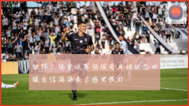 缺阵三场重返赛场埃奇库姆状态回暖自信满满表示感觉很好