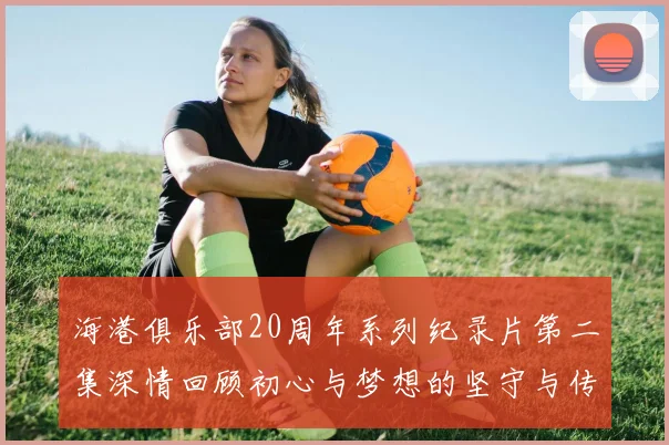 海港俱乐部20周年系列纪录片第二集深情回顾初心与梦想的坚守与传承