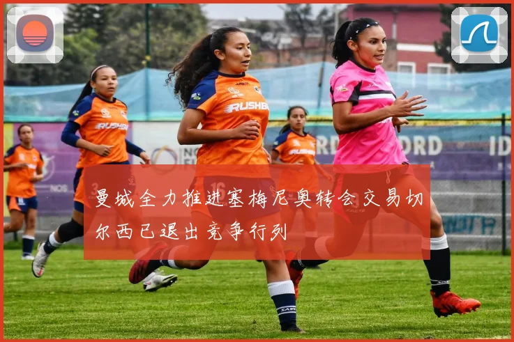 曼城全力推进塞梅尼奥转会交易切尔西已退出竞争行列