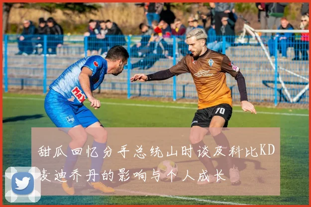 甜瓜回忆分手总统山时谈及科比KD麦迪乔丹的影响与个人成长