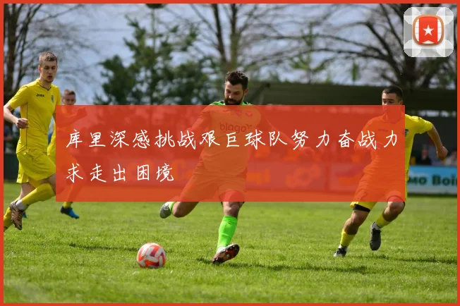 库里深感挑战艰巨球队努力奋战力求走出困境