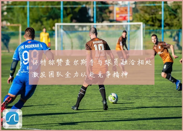 怀特称赞查尔斯李与球员融洽相处激发团队全力以赴竞争精神