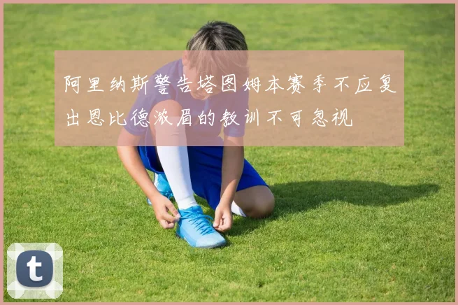 阿里纳斯警告塔图姆本赛季不应复出恩比德浓眉的教训不可忽视