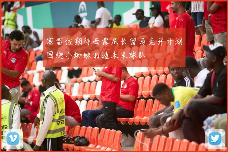 塞雷佐期待西蒙尼长留马竞并计划围绕小蜘蛛打造未来球队