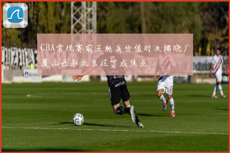 CBA常规赛前五轮高价值对决揭晓广厦山西和北京辽宁成焦点