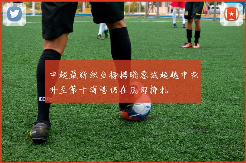 中超最新积分榜揭晓蓉城超越申花升至第十海港仍在底部挣扎