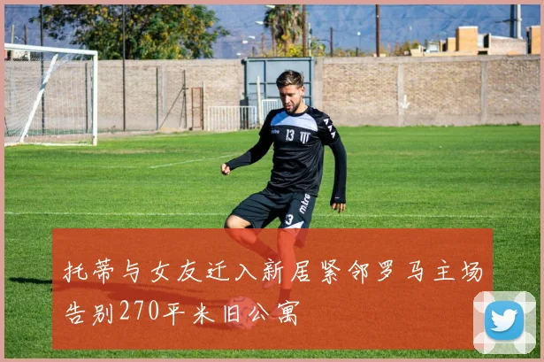 托蒂与女友迁入新居紧邻罗马主场告别270平米旧公寓