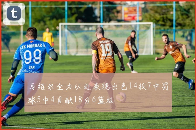 马绍尔全力以赴表现出色14投7中罚球5中4贡献18分6篮板