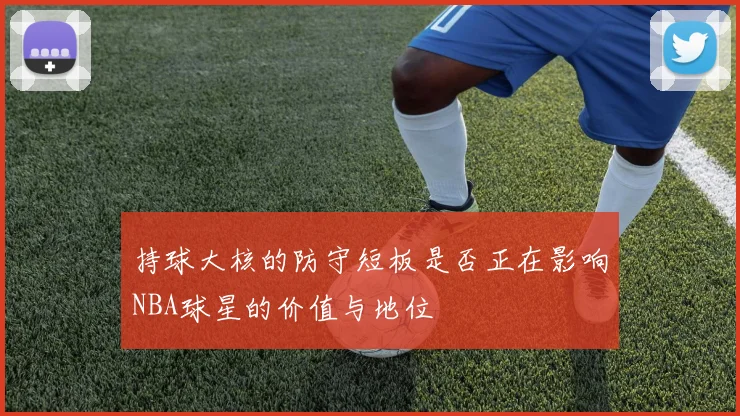 持球大核的防守短板是否正在影响NBA球星的价值与地位