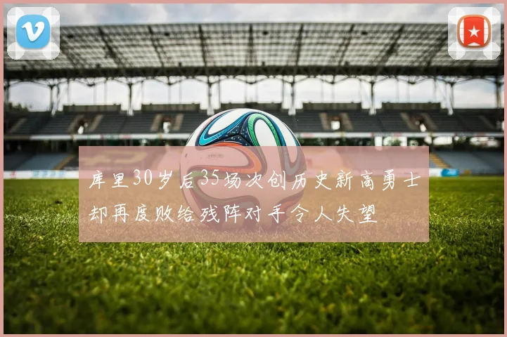 库里30岁后35场次创历史新高勇士却再度败给残阵对手令人失望