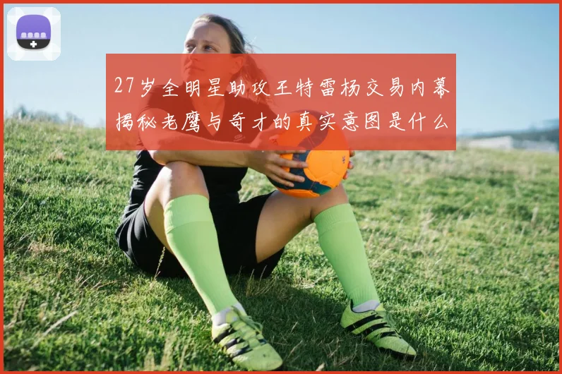 27岁全明星助攻王特雷杨交易内幕揭秘老鹰与奇才的真实意图是什么