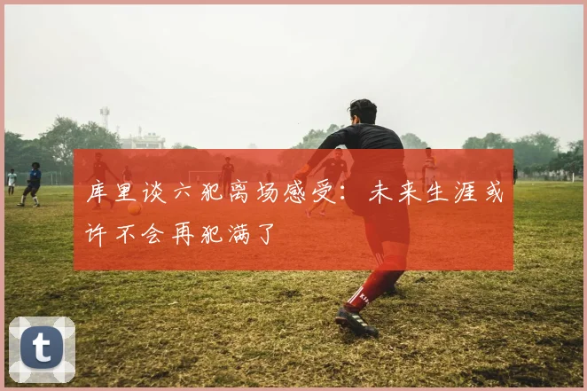 库里谈六犯离场感受：未来生涯或许不会再犯满了