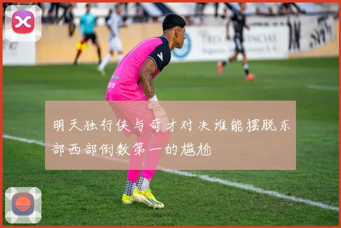 明天独行侠与奇才对决谁能摆脱东部西部倒数第一的尴尬
