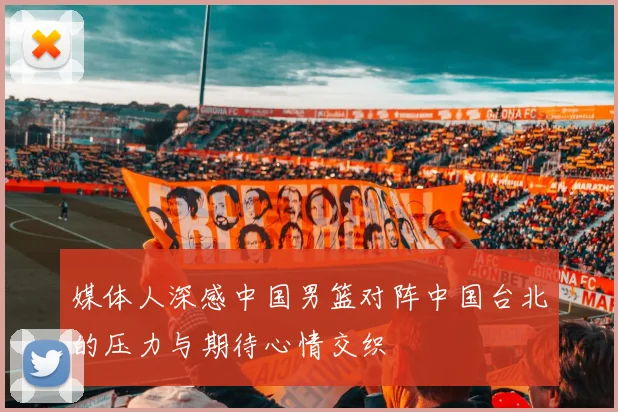 媒体人深感中国男篮对阵中国台北的压力与期待心情交织