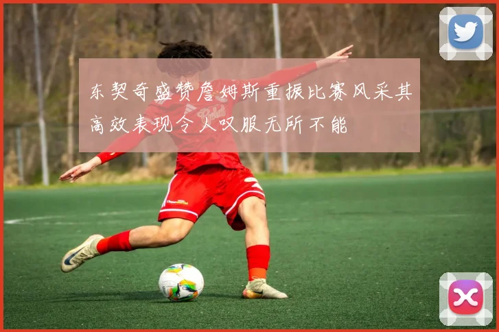 东契奇盛赞詹姆斯重振比赛风采其高效表现令人叹服无所不能