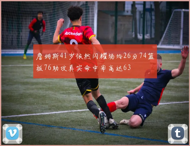詹姆斯41岁依然闪耀场均26分74篮板76助攻真实命中率高达63
