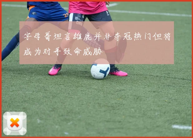 字母哥坦言雄鹿并非夺冠热门但将成为对手致命威胁